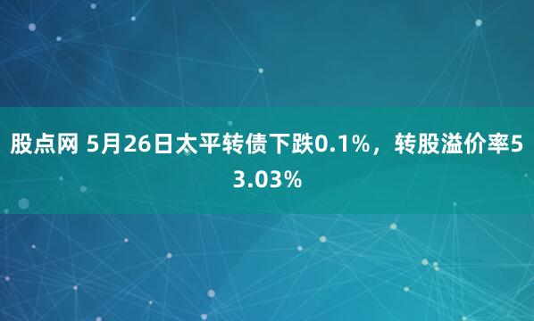 股点网 5月26日太平转债下跌0.1%，转股溢价率53.03%