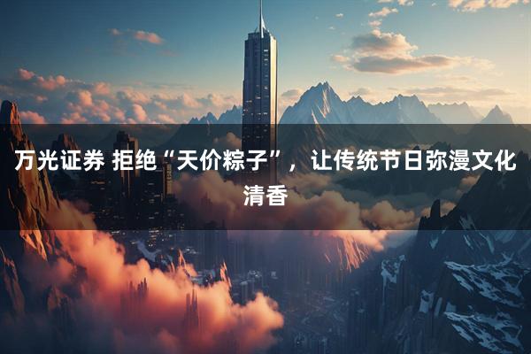 万光证券 拒绝“天价粽子”，让传统节日弥漫文化清香