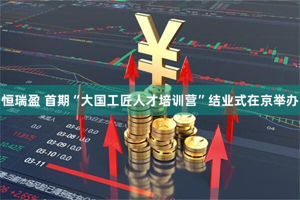恒瑞盈 首期“大国工匠人才培训营”结业式在京举办