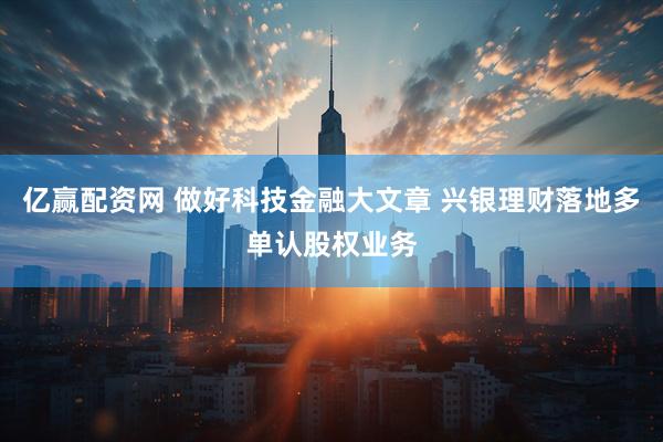 亿赢配资网 做好科技金融大文章 兴银理财落地多单认股权业务