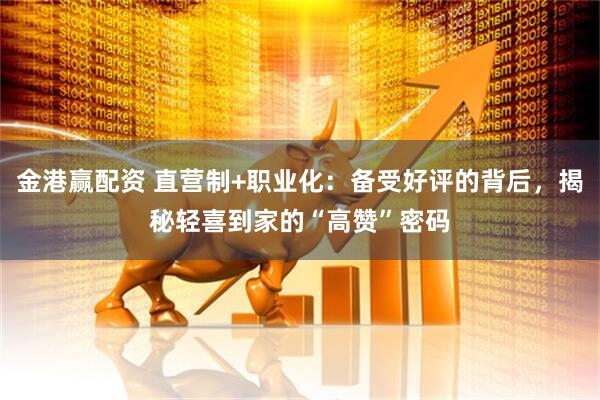 金港赢配资 直营制+职业化：备受好评的背后，揭秘轻喜到家的“高赞”密码