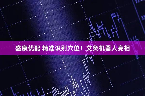 盛康优配 精准识别穴位！艾灸机器人亮相
