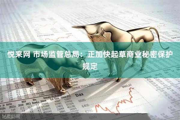 悦来网 市场监管总局：正加快起草商业秘密保护规定
