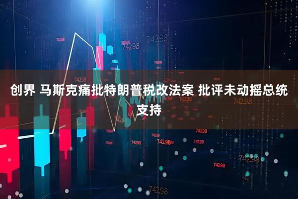 创界 马斯克痛批特朗普税改法案 批评未动摇总统支持