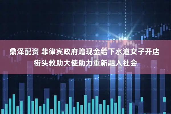 鼎泽配资 菲律宾政府赠现金给下水道女子开店 街头救助大使助力重新融入社会