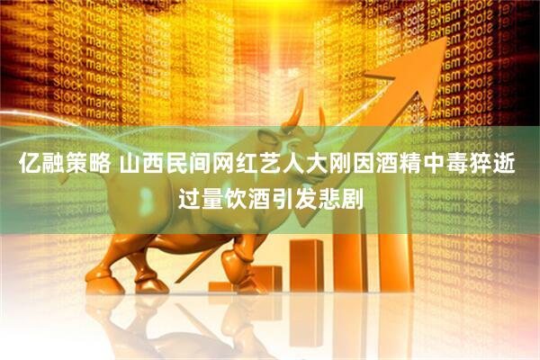 亿融策略 山西民间网红艺人大刚因酒精中毒猝逝 过量饮酒引发悲剧
