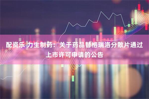 配资乐 力生制药：关于药品替格瑞洛分散片通过上市许可申请的公告