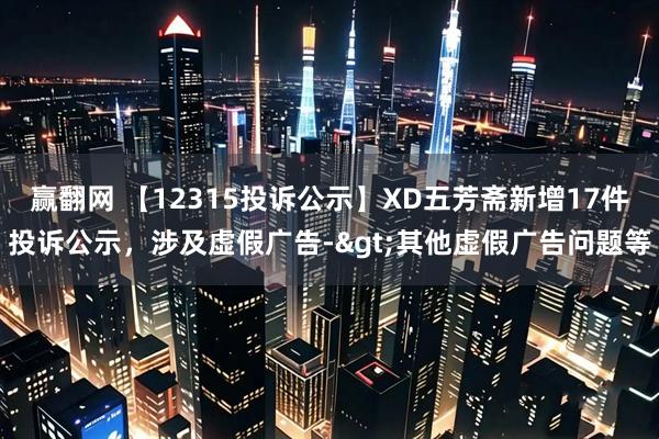 赢翻网 【12315投诉公示】XD五芳斋新增17件投诉公示，涉及虚假广告->其他虚假广告问题等