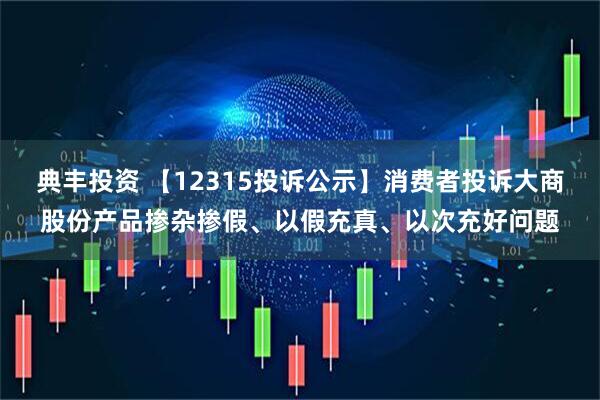 典丰投资 【12315投诉公示】消费者投诉大商股份产品掺杂掺假、以假充真、以次充好问题