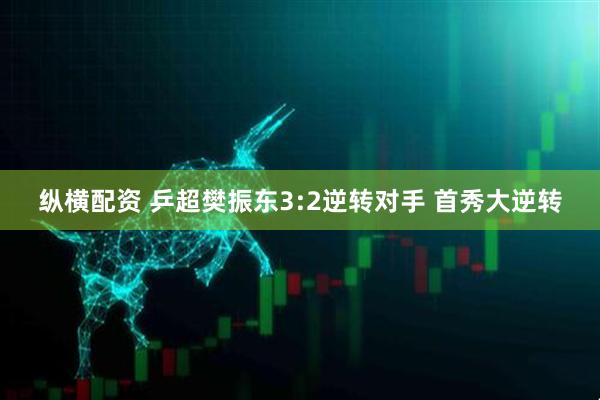 纵横配资 乒超樊振东3:2逆转对手 首秀大逆转