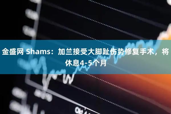 金盛网 Shams：加兰接受大脚趾伤势修复手术，将休息4-5个月