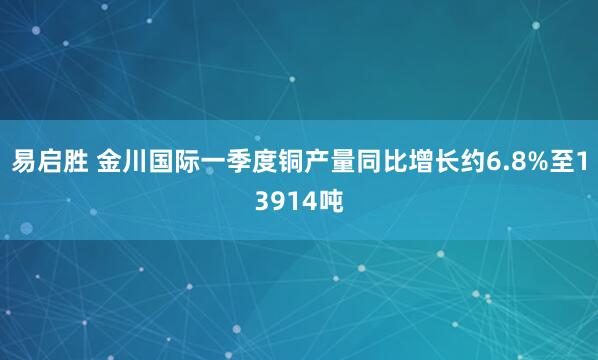 易启胜 金川国际一季度铜产量同比增长约6.8%至13914吨