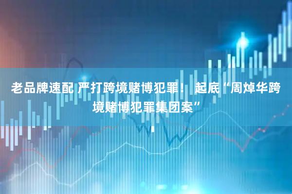老品牌速配 严打跨境赌博犯罪！ 起底“周焯华跨境赌博犯罪集团案”