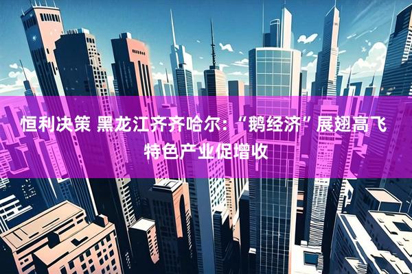 恒利决策 黑龙江齐齐哈尔: “鹅经济”展翅高飞 特色产业促增收