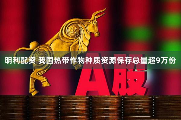 明利配资 我国热带作物种质资源保存总量超9万份