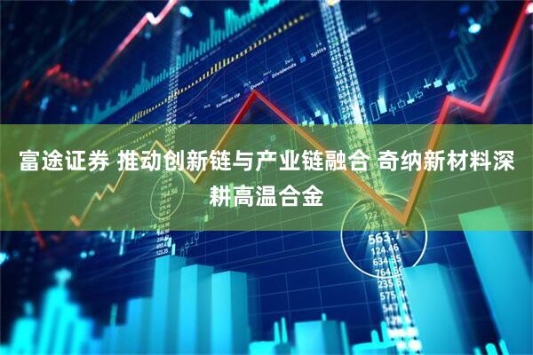 富途证券 推动创新链与产业链融合 奇纳新材料深耕高温合金