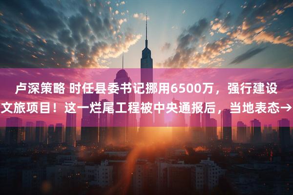 卢深策略 时任县委书记挪用6500万，强行建设文旅项目！这一烂尾工程被中央通报后，当地表态→