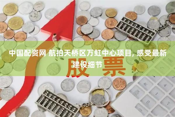中国配资网 航拍天桥区万虹中心项目, 感受最新建设细节