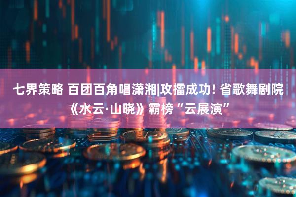 七界策略 百团百角唱潇湘|攻擂成功! 省歌舞剧院《水云·山晓》霸榜“云展演”