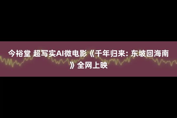 今裕堂 超写实AI微电影《千年归来: 东坡回海南》全网上映