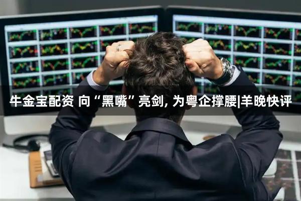 牛金宝配资 向“黑嘴”亮剑, 为粤企撑腰|羊晚快评