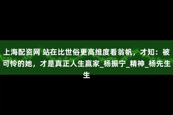 上海配资网 站在比世俗更高维度看翁帆，才知：被可怜的她，才是真正人生赢家_杨振宁_精神_杨先生