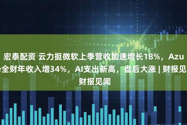 宏泰配资 云力挺微软上季营收加速增长18%，Azure全财年收入增34%，AI支出新高，盘后大涨 | 财报见闻