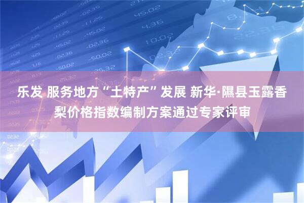乐发 服务地方“土特产”发展 新华·隰县玉露香梨价格指数编制方案通过专家评审