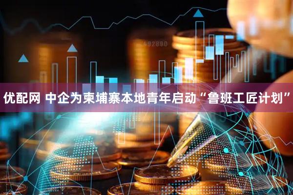 优配网 中企为柬埔寨本地青年启动“鲁班工匠计划”