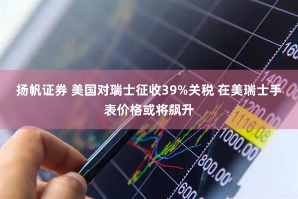 扬帆证券 美国对瑞士征收39%关税 在美瑞士手表价格或将飙升