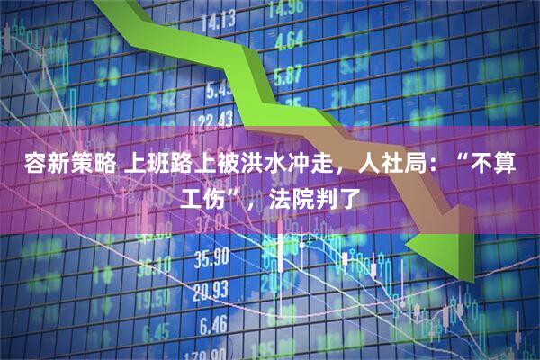 容新策略 上班路上被洪水冲走，人社局：“不算工伤”，法院判了