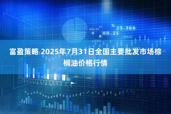 富盈策略 2025年7月31日全国主要批发市场棕榈油价格行情