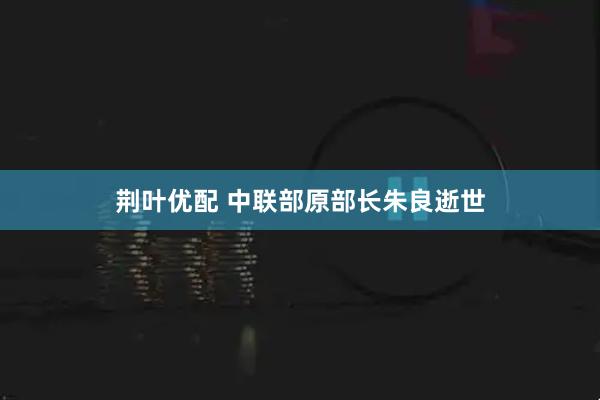 荆叶优配 中联部原部长朱良逝世