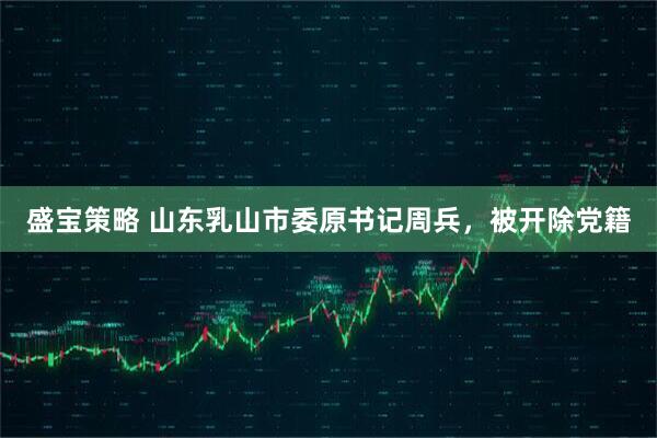 盛宝策略 山东乳山市委原书记周兵，被开除党籍