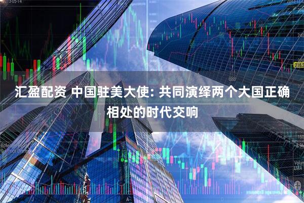 汇盈配资 中国驻美大使: 共同演绎两个大国正确相处的时代交响