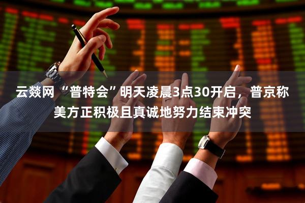 云燚网 “普特会”明天凌晨3点30开启，普京称美方正积极且真诚地努力结束冲突