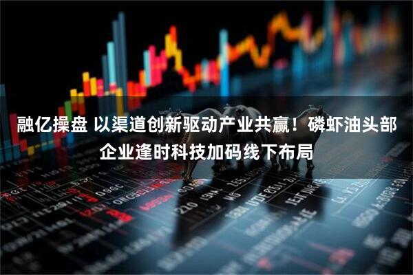 融亿操盘 以渠道创新驱动产业共赢！磷虾油头部企业逢时科技加码线下布局
