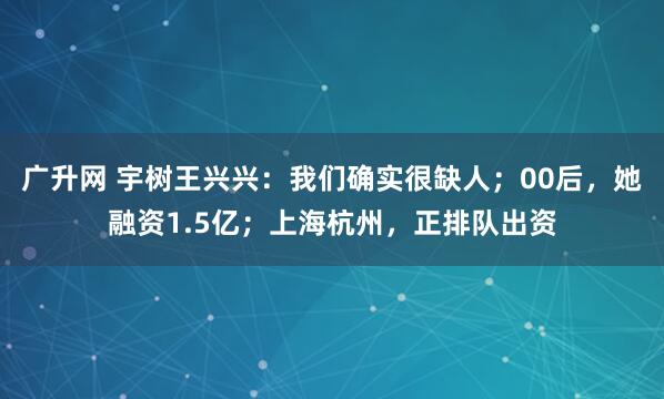 广升网 宇树王兴兴：我们确实很缺人；00后，她融资1.5亿；上海杭州，正排队出资
