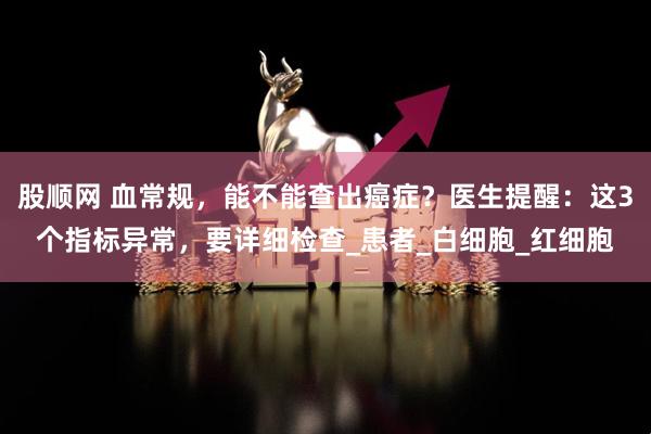 股顺网 血常规，能不能查出癌症？医生提醒：这3个指标异常，要详细检查_患者_白细胞_红细胞