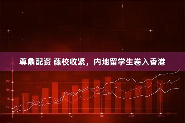 尊鼎配资 藤校收紧，内地留学生卷入香港