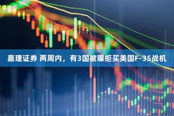 嘉理证券 两周内，有3国被曝拒买美国F-35战机