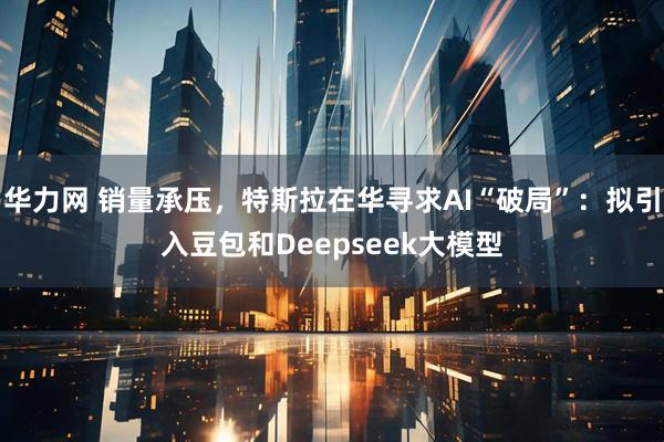 华力网 销量承压，特斯拉在华寻求AI“破局”：拟引入豆包和Deepseek大模型