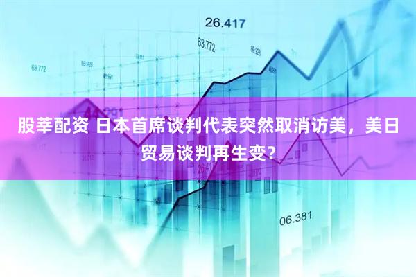 股莘配资 日本首席谈判代表突然取消访美，美日贸易谈判再生变？