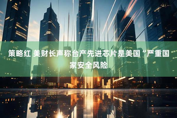 策略红 美财长声称台产先进芯片是美国“严重国家安全风险