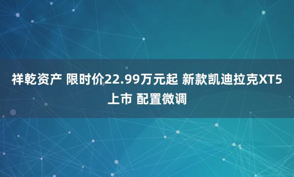祥乾资产 限时价22.99万元起 新款凯迪拉克XT5上市 配置微调