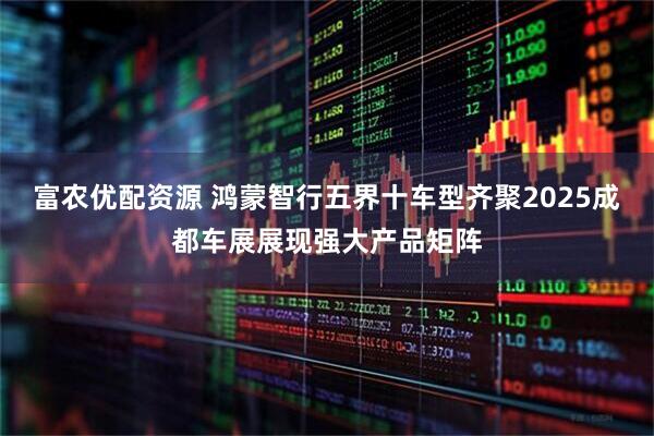 富农优配资源 鸿蒙智行五界十车型齐聚2025成都车展展现强大产品矩阵