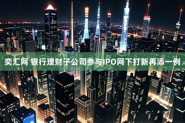奕汇网 银行理财子公司参与IPO网下打新再添一例