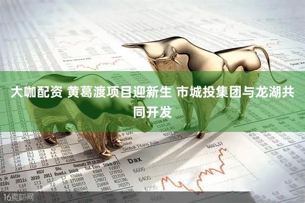 大咖配资 黄葛渡项目迎新生 市城投集团与龙湖共同开发