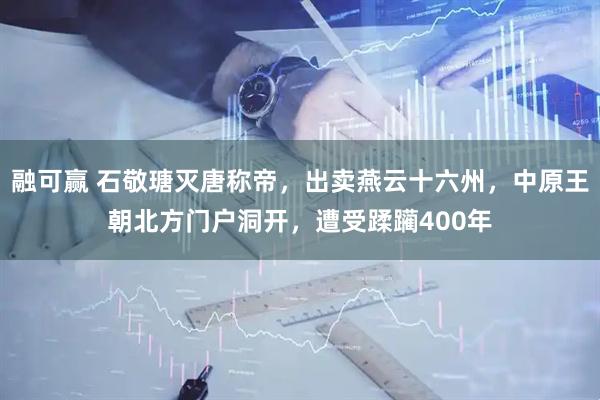融可赢 石敬瑭灭唐称帝，出卖燕云十六州，中原王朝北方门户洞开，遭受蹂躏400年