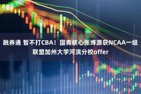 融券通 暂不打CBA！国青核心张博源获NCAA一级联盟加州大学河滨分校offer